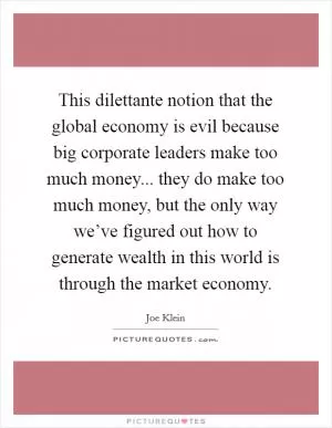 This dilettante notion that the global economy is evil because big corporate leaders make too much money... they do make too much money, but the only way we’ve figured out how to generate wealth in this world is through the market economy Picture Quote #1