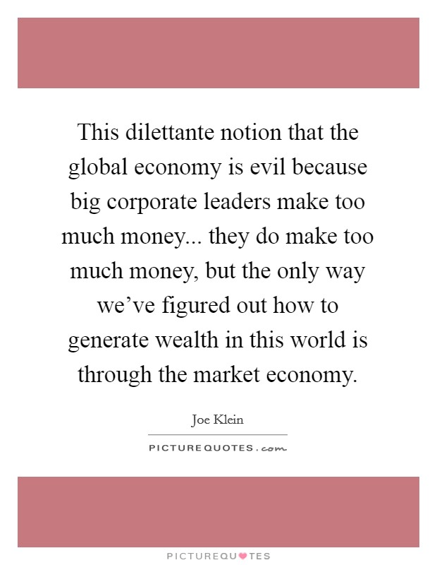 This dilettante notion that the global economy is evil because big corporate leaders make too much money... they do make too much money, but the only way we've figured out how to generate wealth in this world is through the market economy. Picture Quote #1