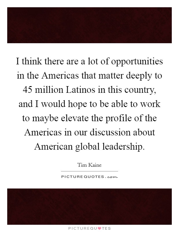 I think there are a lot of opportunities in the Americas that matter deeply to 45 million Latinos in this country, and I would hope to be able to work to maybe elevate the profile of the Americas in our discussion about American global leadership. Picture Quote #1