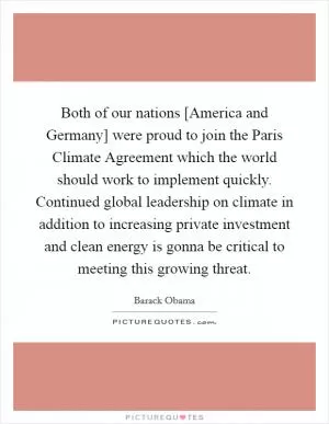 Both of our nations [America and Germany] were proud to join the Paris Climate Agreement which the world should work to implement quickly. Continued global leadership on climate in addition to increasing private investment and clean energy is gonna be critical to meeting this growing threat Picture Quote #1