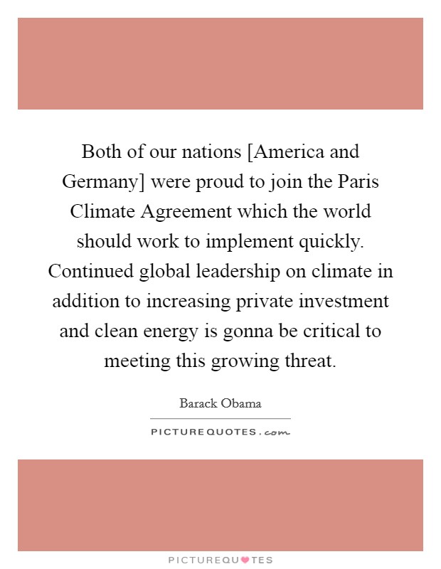 Both of our nations [America and Germany] were proud to join the Paris Climate Agreement which the world should work to implement quickly. Continued global leadership on climate in addition to increasing private investment and clean energy is gonna be critical to meeting this growing threat. Picture Quote #1