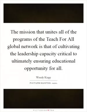 The mission that unites all of the programs of the Teach For All global network is that of cultivating the leadership capacity critical to ultimately ensuring educational opportunity for all Picture Quote #1