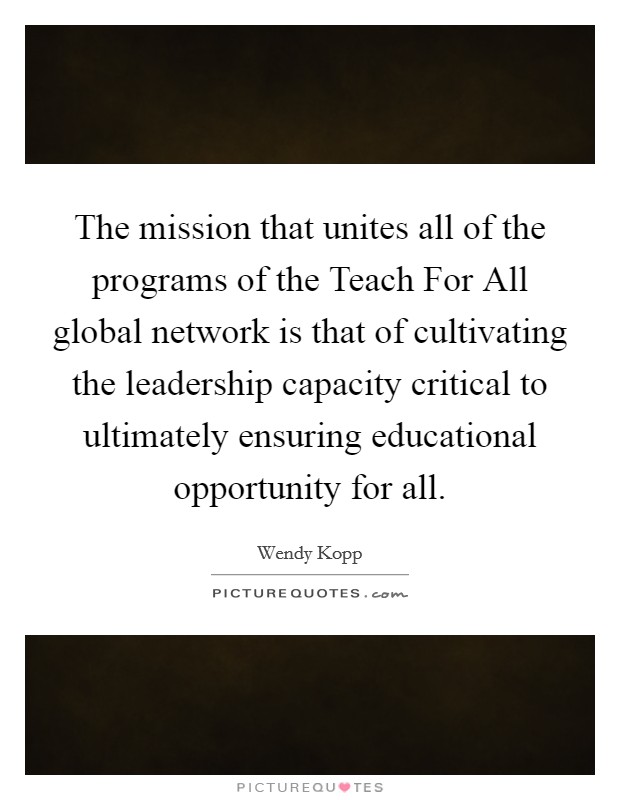The mission that unites all of the programs of the Teach For All global network is that of cultivating the leadership capacity critical to ultimately ensuring educational opportunity for all. Picture Quote #1