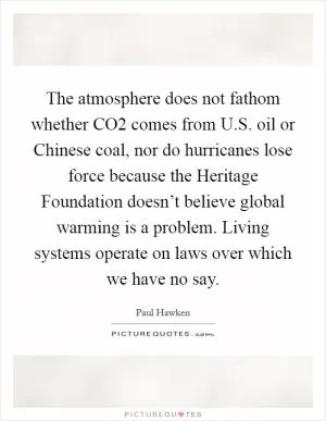 The atmosphere does not fathom whether CO2 comes from U.S. oil or Chinese coal, nor do hurricanes lose force because the Heritage Foundation doesn’t believe global warming is a problem. Living systems operate on laws over which we have no say Picture Quote #1