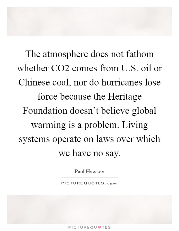 The atmosphere does not fathom whether CO2 comes from U.S. oil or Chinese coal, nor do hurricanes lose force because the Heritage Foundation doesn't believe global warming is a problem. Living systems operate on laws over which we have no say. Picture Quote #1