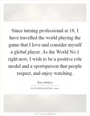 Since turning professional at 18, I have travelled the world playing the game that I love and consider myself a global player. As the World No.1 right now, I wish to be a positive role model and a sportsperson that people respect, and enjoy watching Picture Quote #1