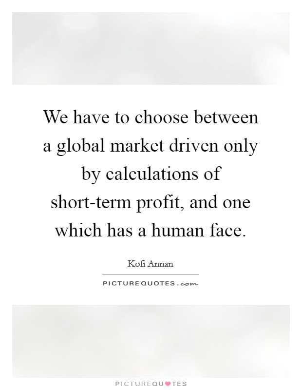 We have to choose between a global market driven only by calculations of short-term profit, and one which has a human face. Picture Quote #1