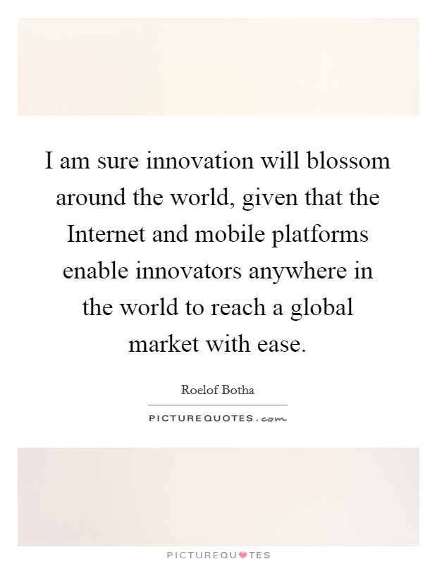 I am sure innovation will blossom around the world, given that the Internet and mobile platforms enable innovators anywhere in the world to reach a global market with ease. Picture Quote #1