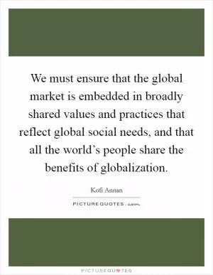 We must ensure that the global market is embedded in broadly shared values and practices that reflect global social needs, and that all the world’s people share the benefits of globalization Picture Quote #1