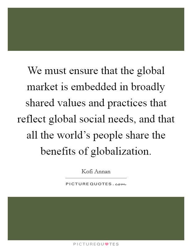 We must ensure that the global market is embedded in broadly shared values and practices that reflect global social needs, and that all the world's people share the benefits of globalization. Picture Quote #1