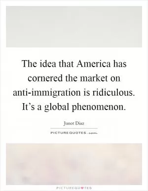 The idea that America has cornered the market on anti-immigration is ridiculous. It’s a global phenomenon Picture Quote #1