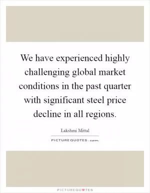 We have experienced highly challenging global market conditions in the past quarter with significant steel price decline in all regions Picture Quote #1