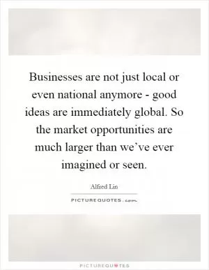 Businesses are not just local or even national anymore - good ideas are immediately global. So the market opportunities are much larger than we’ve ever imagined or seen Picture Quote #1