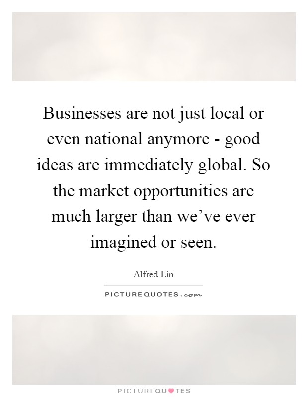 Businesses are not just local or even national anymore - good ideas are immediately global. So the market opportunities are much larger than we've ever imagined or seen. Picture Quote #1
