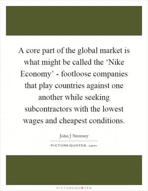 A core part of the global market is what might be called the ‘Nike Economy’ - footloose companies that play countries against one another while seeking subcontractors with the lowest wages and cheapest conditions Picture Quote #1