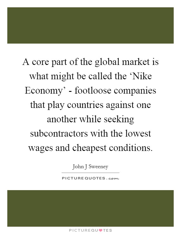 A core part of the global market is what might be called the ‘Nike Economy' - footloose companies that play countries against one another while seeking subcontractors with the lowest wages and cheapest conditions. Picture Quote #1