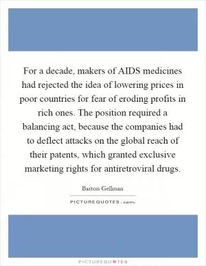 For a decade, makers of AIDS medicines had rejected the idea of lowering prices in poor countries for fear of eroding profits in rich ones. The position required a balancing act, because the companies had to deflect attacks on the global reach of their patents, which granted exclusive marketing rights for antiretroviral drugs Picture Quote #1