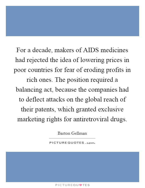For a decade, makers of AIDS medicines had rejected the idea of lowering prices in poor countries for fear of eroding profits in rich ones. The position required a balancing act, because the companies had to deflect attacks on the global reach of their patents, which granted exclusive marketing rights for antiretroviral drugs. Picture Quote #1