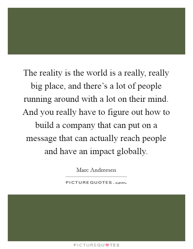 The reality is the world is a really, really big place, and there's a lot of people running around with a lot on their mind. And you really have to figure out how to build a company that can put on a message that can actually reach people and have an impact globally. Picture Quote #1