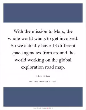 With the mission to Mars, the whole world wants to get involved. So we actually have 13 different space agencies from around the world working on the global exploration road map Picture Quote #1