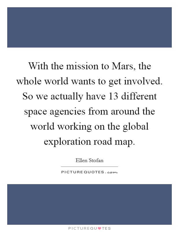 With the mission to Mars, the whole world wants to get involved. So we actually have 13 different space agencies from around the world working on the global exploration road map. Picture Quote #1