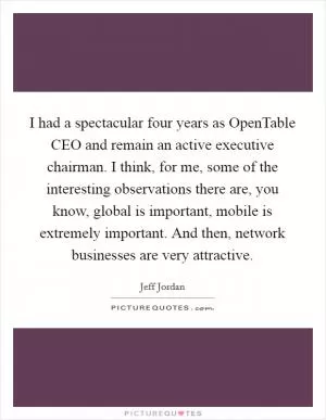 I had a spectacular four years as OpenTable CEO and remain an active executive chairman. I think, for me, some of the interesting observations there are, you know, global is important, mobile is extremely important. And then, network businesses are very attractive Picture Quote #1