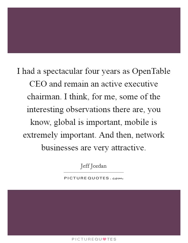 I had a spectacular four years as OpenTable CEO and remain an active executive chairman. I think, for me, some of the interesting observations there are, you know, global is important, mobile is extremely important. And then, network businesses are very attractive. Picture Quote #1