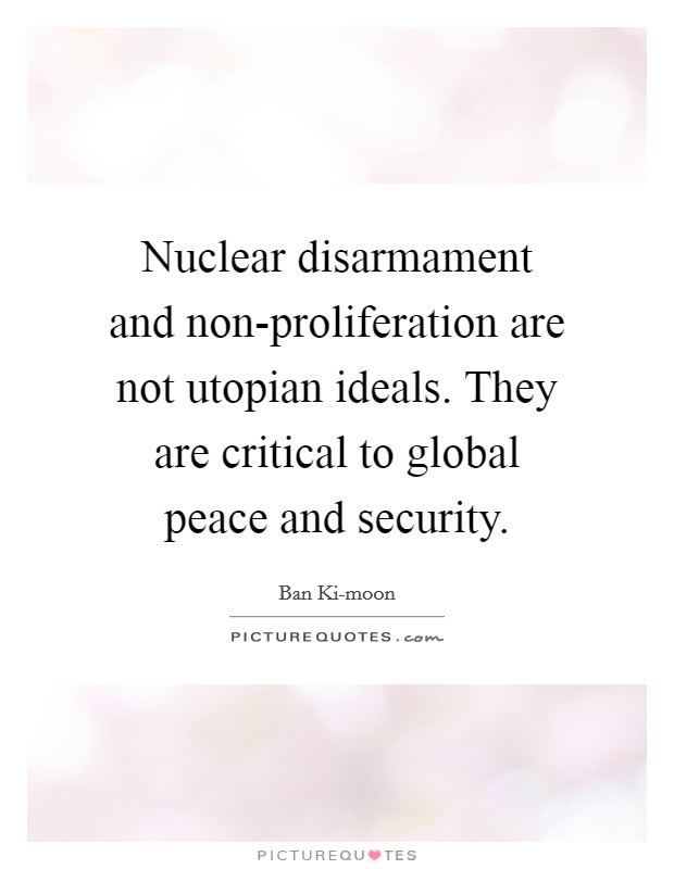 Nuclear disarmament and non-proliferation are not utopian ideals. They are critical to global peace and security. Picture Quote #1
