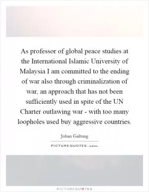 As professor of global peace studies at the International Islamic University of Malaysia I am committed to the ending of war also through criminalization of war, an approach that has not been sufficiently used in spite of the UN Charter outlawing war - with too many loopholes used buy aggressive countries Picture Quote #1