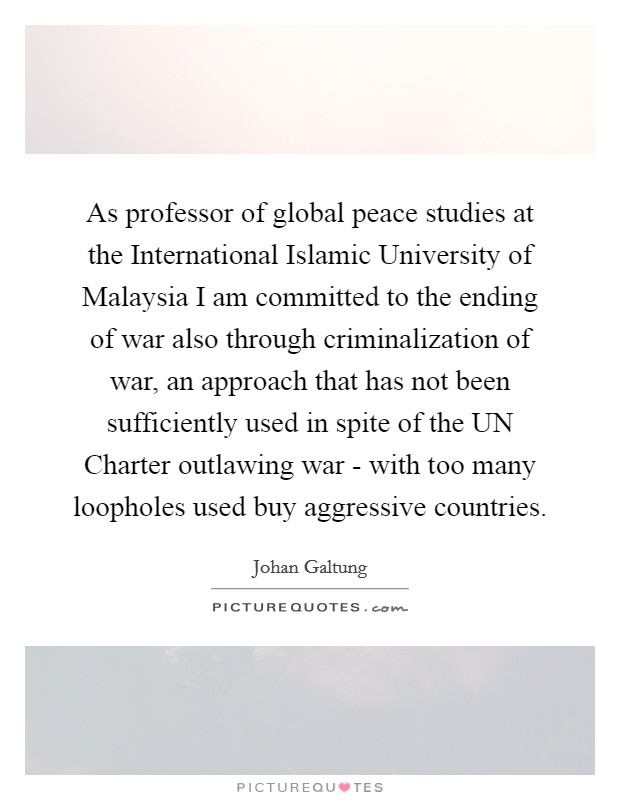 As professor of global peace studies at the International Islamic University of Malaysia I am committed to the ending of war also through criminalization of war, an approach that has not been sufficiently used in spite of the UN Charter outlawing war - with too many loopholes used buy aggressive countries. Picture Quote #1