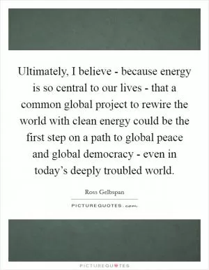 Ultimately, I believe - because energy is so central to our lives - that a common global project to rewire the world with clean energy could be the first step on a path to global peace and global democracy - even in today’s deeply troubled world Picture Quote #1