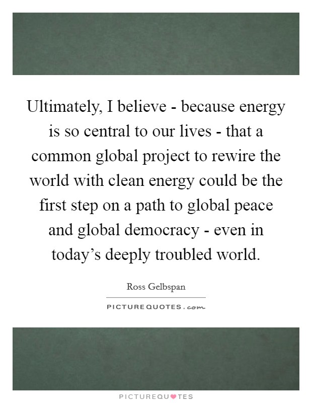 Ultimately, I believe - because energy is so central to our lives - that a common global project to rewire the world with clean energy could be the first step on a path to global peace and global democracy - even in today's deeply troubled world. Picture Quote #1