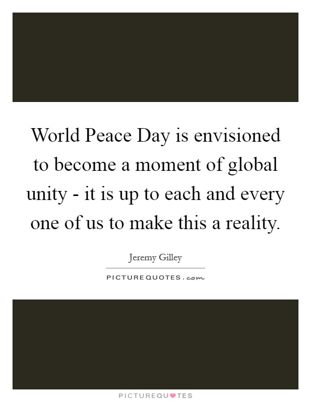World Peace Day is envisioned to become a moment of global unity - it is up to each and every one of us to make this a reality. Picture Quote #1