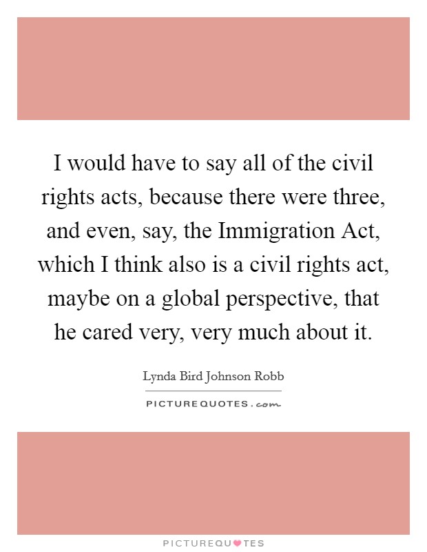 I would have to say all of the civil rights acts, because there were three, and even, say, the Immigration Act, which I think also is a civil rights act, maybe on a global perspective, that he cared very, very much about it. Picture Quote #1
