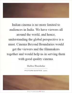 Indian cinema is no more limited to audiences in India. We have viewers all around the world, and hence, understanding the global perspective is a must. Cinema Beyond Boundaries would get the viewers and the filmmakers together and would help us in serving them with good quality cinema Picture Quote #1