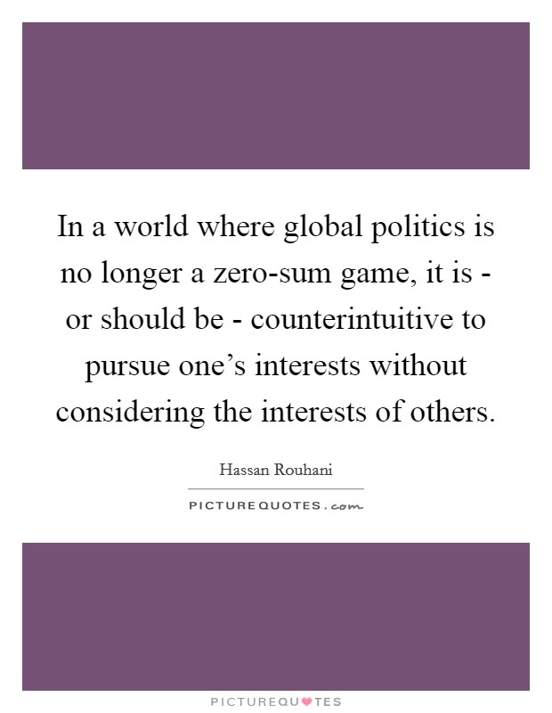 In a world where global politics is no longer a zero-sum game, it is - or should be - counterintuitive to pursue one's interests without considering the interests of others. Picture Quote #1