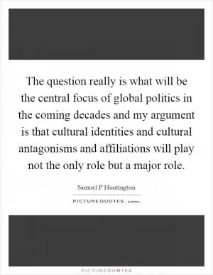 The question really is what will be the central focus of global politics in the coming decades and my argument is that cultural identities and cultural antagonisms and affiliations will play not the only role but a major role Picture Quote #1