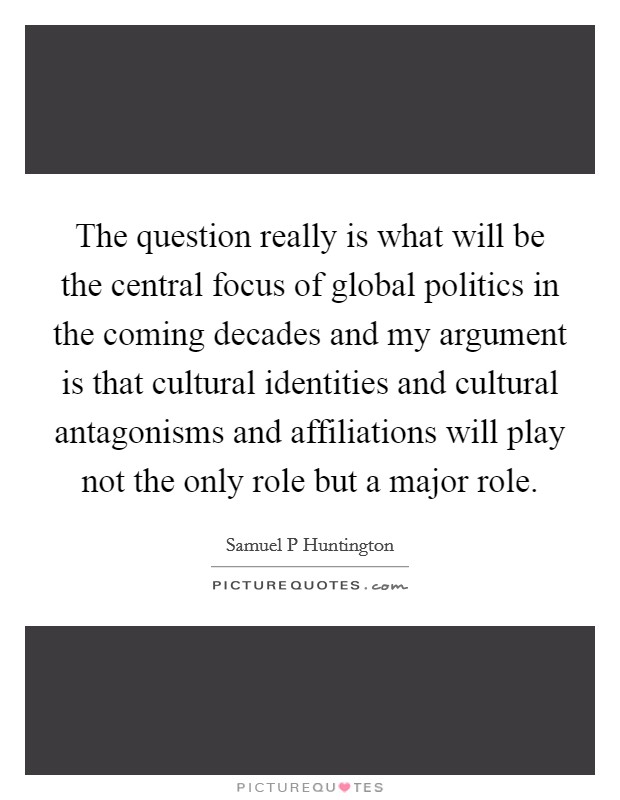 The question really is what will be the central focus of global politics in the coming decades and my argument is that cultural identities and cultural antagonisms and affiliations will play not the only role but a major role. Picture Quote #1