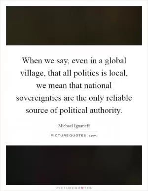 When we say, even in a global village, that all politics is local, we mean that national sovereignties are the only reliable source of political authority Picture Quote #1