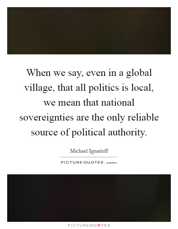 When we say, even in a global village, that all politics is local, we mean that national sovereignties are the only reliable source of political authority. Picture Quote #1
