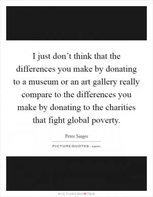 I just don’t think that the differences you make by donating to a museum or an art gallery really compare to the differences you make by donating to the charities that fight global poverty Picture Quote #1