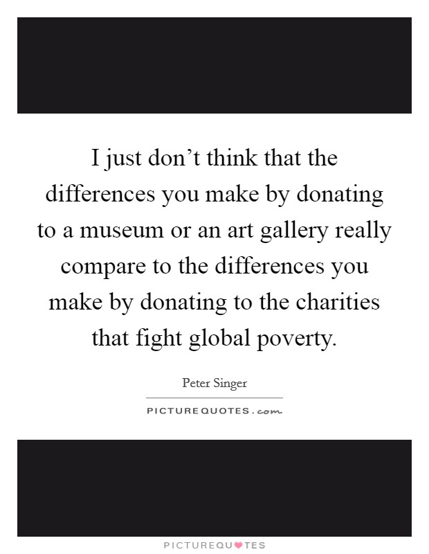 I just don't think that the differences you make by donating to a museum or an art gallery really compare to the differences you make by donating to the charities that fight global poverty. Picture Quote #1
