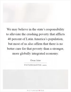 We may believe in the state’s responsibility to alleviate the crushing poverty that afflicts 40 percent of Latin America’s population, but most of us also affirm that there is no better cure for that poverty than a stronger, more globally integrated economy Picture Quote #1