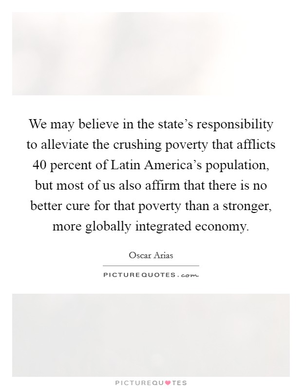 We may believe in the state's responsibility to alleviate the crushing poverty that afflicts 40 percent of Latin America's population, but most of us also affirm that there is no better cure for that poverty than a stronger, more globally integrated economy. Picture Quote #1