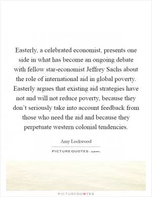 Easterly, a celebrated economist, presents one side in what has become an ongoing debate with fellow star-economist Jeffrey Sachs about the role of international aid in global poverty. Easterly argues that existing aid strategies have not and will not reduce poverty, because they don’t seriously take into account feedback from those who need the aid and because they perpetuate western colonial tendencies Picture Quote #1