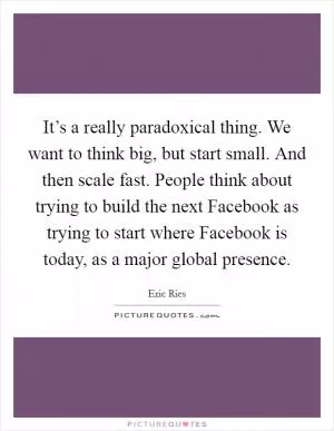 It’s a really paradoxical thing. We want to think big, but start small. And then scale fast. People think about trying to build the next Facebook as trying to start where Facebook is today, as a major global presence Picture Quote #1