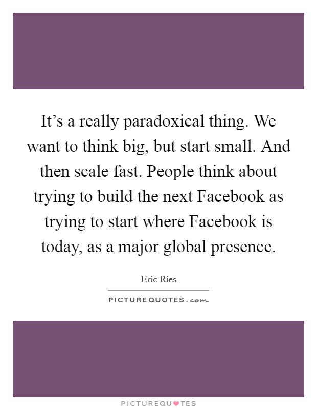 It's a really paradoxical thing. We want to think big, but start small. And then scale fast. People think about trying to build the next Facebook as trying to start where Facebook is today, as a major global presence. Picture Quote #1