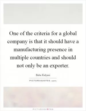 One of the criteria for a global company is that it should have a manufacturing presence in multiple countries and should not only be an exporter Picture Quote #1
