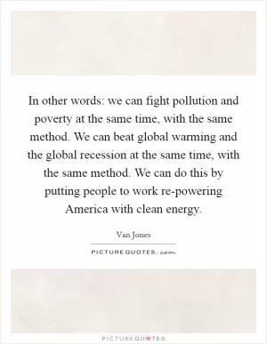 In other words: we can fight pollution and poverty at the same time, with the same method. We can beat global warming and the global recession at the same time, with the same method. We can do this by putting people to work re-powering America with clean energy Picture Quote #1