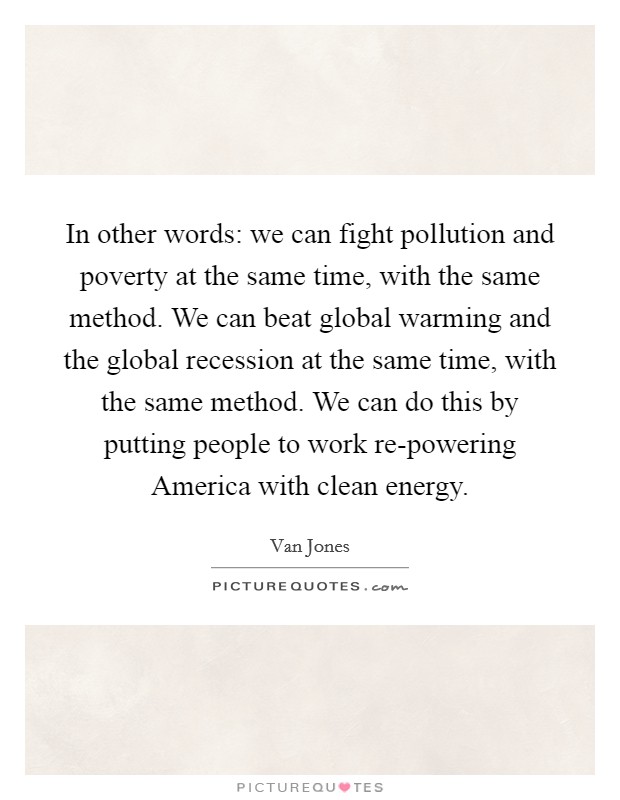 In other words: we can fight pollution and poverty at the same time, with the same method. We can beat global warming and the global recession at the same time, with the same method. We can do this by putting people to work re-powering America with clean energy. Picture Quote #1